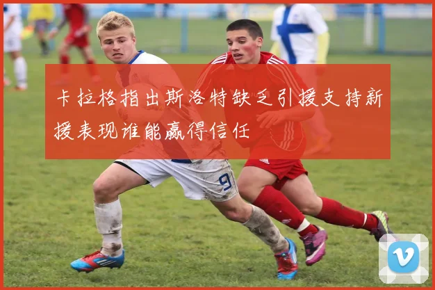 卡拉格指出斯洛特缺乏引援支持新援表现谁能赢得信任