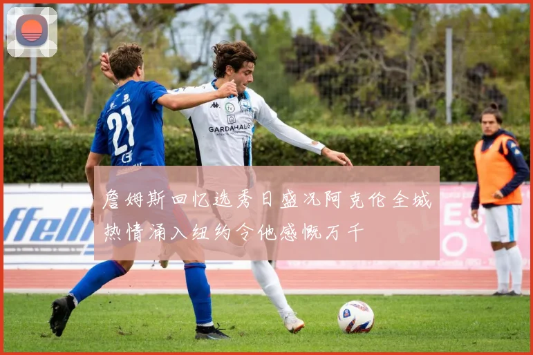 詹姆斯回忆选秀日盛况阿克伦全城热情涌入纽约令他感慨万千