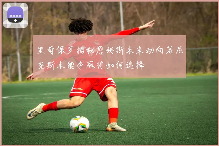 里奇保罗揭秘詹姆斯未来动向若尼克斯未能夺冠将如何选择