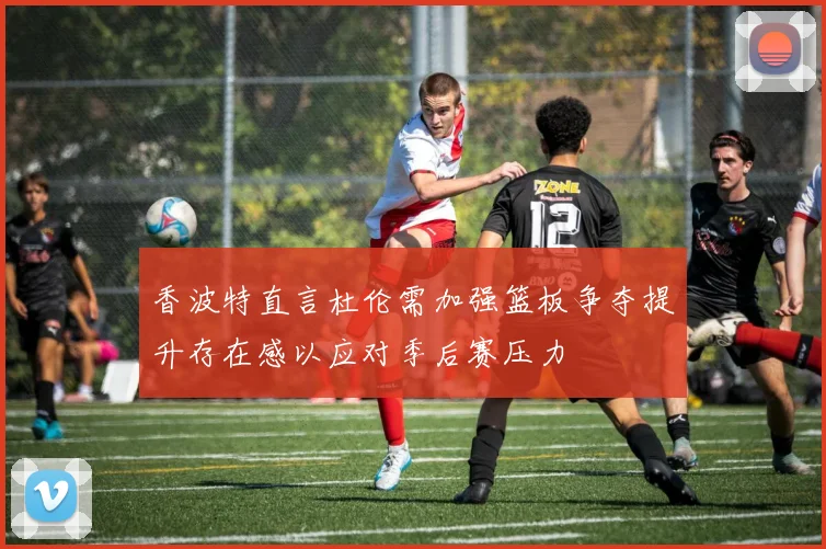 香波特直言杜伦需加强篮板争夺提升存在感以应对季后赛压力
