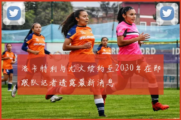 洛卡特利与尤文续约至2030年在即跟队记者透露最新消息