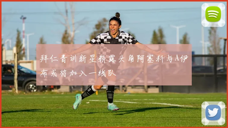 拜仁青训新星崭露头角阿塞科与A伊布或将加入一线队