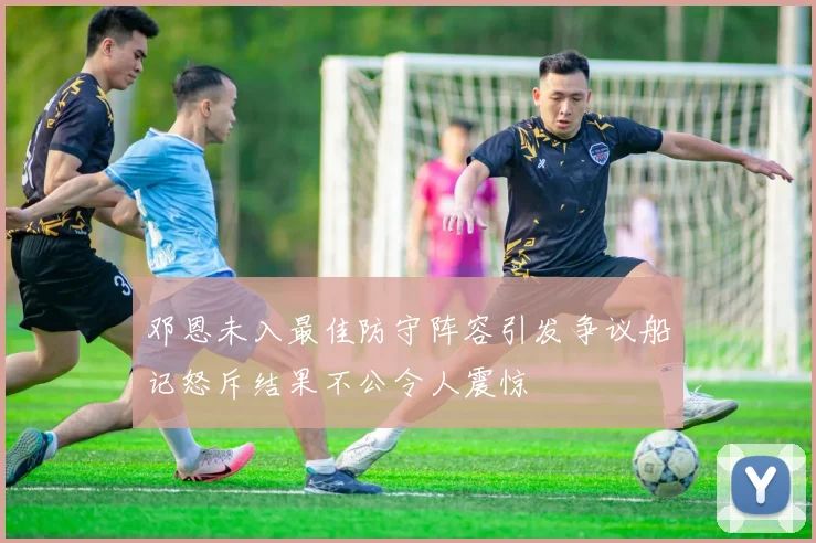 邓恩未入最佳防守阵容引发争议船记怒斥结果不公令人震惊