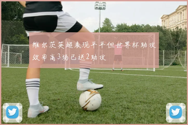 维尔茨英超表现平平但世界杯助攻效率高3场已送2助攻