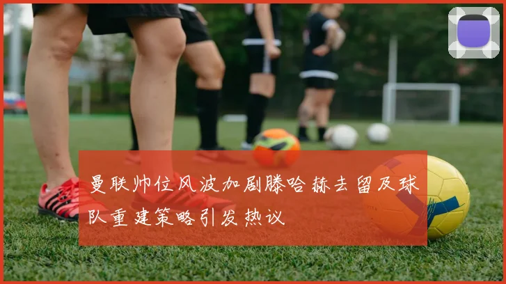曼联帅位风波加剧滕哈赫去留及球队重建策略引发热议