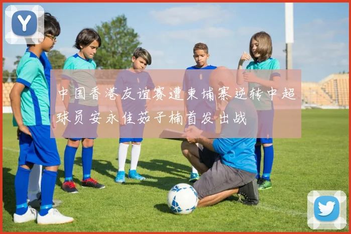 中国香港友谊赛遭柬埔寨逆转中超球员安永佳茹子楠首发出战