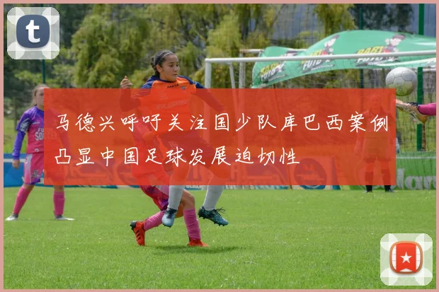 马德兴呼吁关注国少队库巴西案例凸显中国足球发展迫切性