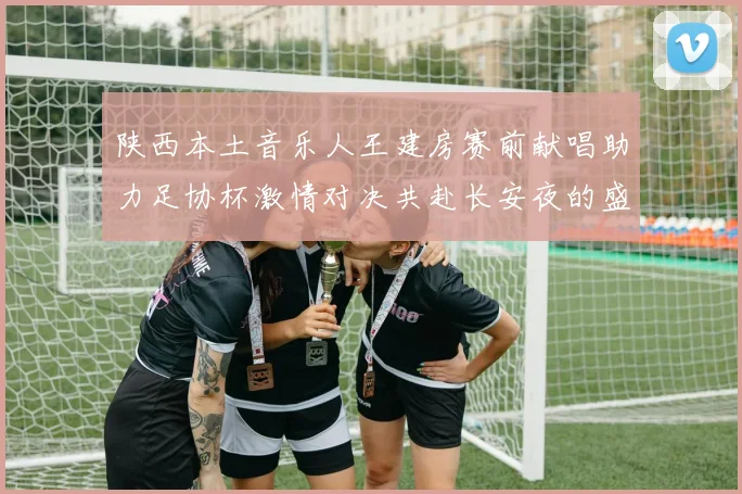 陕西本土音乐人王建房赛前献唱助力足协杯激情对决共赴长安夜的盛宴