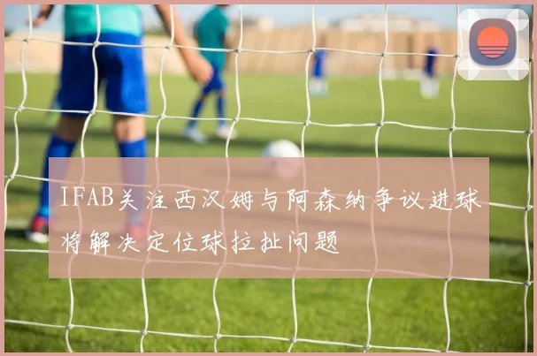 IFAB关注西汉姆与阿森纳争议进球将解决定位球拉扯问题