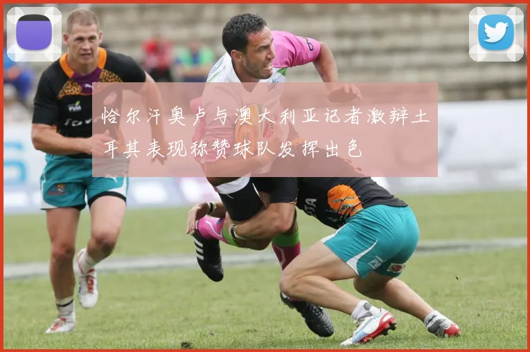 恰尔汗奥卢与澳大利亚记者激辩土耳其表现称赞球队发挥出色