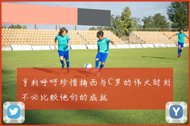 亨利呼吁珍惜梅西与C罗的伟大时刻不必比较他们的成就