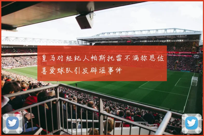 皇马对经纪人帕斯托雷不满称恩佐喜爱球队引发辟谣事件