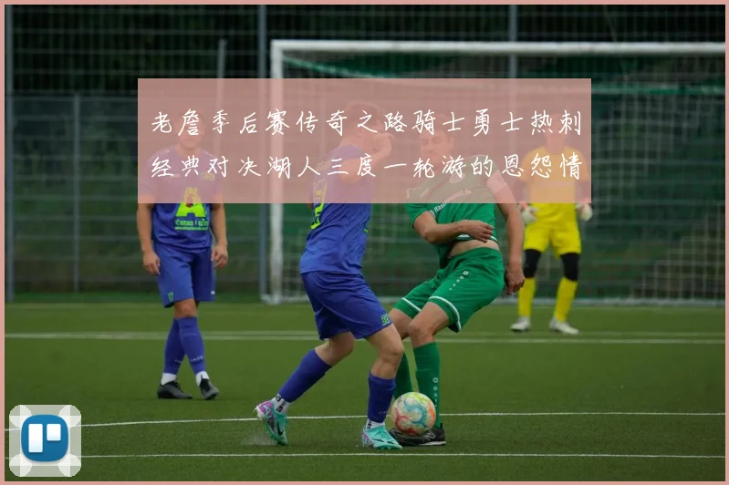 老詹季后赛传奇之路骑士勇士热刺经典对决湖人三度一轮游的恩怨情仇