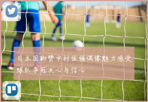 日本国脚赞中村俊辅偶像魅力感受球队争冠决心与信心