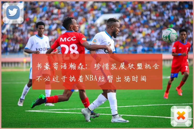 书豪寄语瀚森：珍惜发展联盟机会不必过于执着NBA短暂出场时间