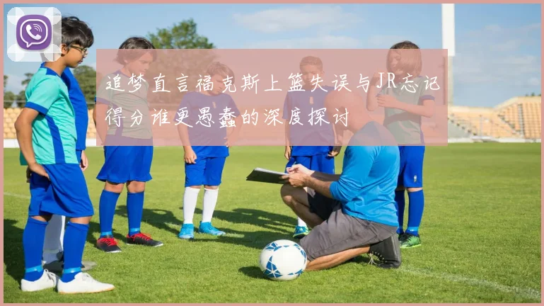 追梦直言福克斯上篮失误与JR忘记得分谁更愚蠢的深度探讨