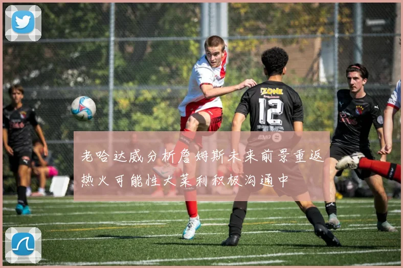 老哈达威分析詹姆斯未来前景重返热火可能性大莱利积极沟通中