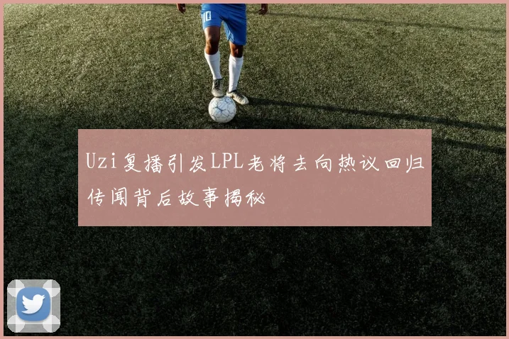 Uzi复播引发LPL老将去向热议回归传闻背后故事揭秘